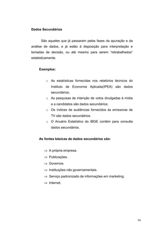 Dados Secundários
São aqueles que já passaram pelas fases da apuração e da
análise de dados, e já estão à disposição para interpretação e
tomadas de decisão, ou até mesmo para serem “retrabalhados“
estatisticamente.
Exemplos:
o As estatísticas fornecidas nos relatórios técnicos do
Instituto de Economia Aplicada(IPEA) são dados
secundários;
o As pesquisas de intenção de votos divulgadas à mídia
e a candidatos são dados secundários;
o Os índices de audiências fornecidos às emissoras de
TV são dados secundários.
o O Anuário Estatístico do IBGE contém para consulta
dados secundários.
As fontes básicas de dados secundários são:
⇒ A própria empresa.
⇒ Publicações.
⇒ Governos.
⇒ Instituições não governamentais.
⇒ Serviço padronizado de informações em marketing.
⇒ Internet.
74
 