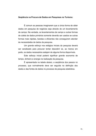 Seqüência na Procura de Dados em Pesquisas no Turismo:
É comum as pessoas imaginarem que a única forma de obter
dados em pesquisa de negócios seja através de um levantamento
de campo. Na verdade, os levantamentos de campo e outras formas
de coleta de dados primários somente deverão ser usados se outras
formas mais rápidas, baratas e eficientes não conseguirem atender
às necessidades de dados da pesquisa.
Um grande esforço nos estágios iniciais da pesquisa deverá
ser canalizado para procurar tentar descobrir se, ao menos em
parte, os dados necessários estejam de alguma forma disponíveis.
Este esforço inicial poderá significar grande economia de
tempo, dinheiro e energia na realização da pesquisa.
É apresentada na tabela abaixo, a seqüência dos passos no
processo, que normalmente deve ser seguida na definição dos
dados e das fontes de dados no processo de pesquisa estatística.
75
 
