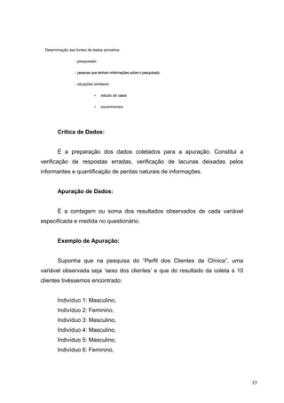 Determinação das fontes de dados primários:
- pesquisado
- pessoas que tenham informações sobre o pesquisado
- situações similares:
• estudo de casos
• experimentos
Crítica de Dados:
É a preparação dos dados coletados para a apuração. Constitui a
verificação de respostas erradas, verificação de lacunas deixadas pelos
informantes e quantificação de perdas naturais de informações.
Apuração de Dados:
É a contagem ou soma dos resultados observados de cada variável
especificada e medida no questionário.
Exemplo de Apuração:
Suponha que na pesquisa do “Perfil dos Clientes da Clínica”, uma
variável observada seja ‘sexo dos clientes’ e que do resultado da coleta a 10
clientes tivéssemos encontrado:
Indivíduo 1: Masculino,
Indivíduo 2: Feminino,
Indivíduo 3: Masculino,
Indivíduo 4: Masculino,
Indivíduo 5: Masculino,
Indivíduo 6: Feminino,
77
 