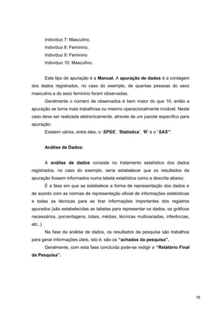 Indivíduo 7: Masculino,
Indivíduo 8: Feminino,
Indivíduo 9: Feminino
Indivíduo 10: Masculino.
Este tipo de apuração é a Manual. A apuração de dados é a contagem
dos dados registrados, no caso do exemplo, de quantas pessoas do sexo
masculino e do sexo feminino foram observadas.
Geralmente o número de observados é bem maior do que 10, então a
apuração se torna mais trabalhosa ou mesmo operacionalmente inviável. Neste
caso deve ser realizada eletronicamente, através de um pacote específico para
apuração.
Existem vários, entre eles, o ‘SPSS’, ‘Statistica’, ‘R’ e o “SAS”.
Análise de Dados:
A análise de dados consiste no tratamento estatístico dos dados
registrados, no caso do exemplo, seria estabelecer que os resultados da
apuração fossem informados numa tabela estatística como a descrita abaixo:
É a fase em que se estabelece a forma de representação dos dados e
de acordo com as normas de representação oficial de informações estatísticas
e todas as técnicas para se tirar informações importantes dos registros
apurados (são estabelecidas as tabelas para representar os dados, os gráficos
necessários, porcentagens, totais, médias, técnicas multivariadas, inferências,
etc..).
Na fase da análise de dados, os resultados da pesquisa são trabalhos
para gerar informações úteis, isto é, são os “achados da pesquisa”.
Geralmente, com esta fase concluída pode-se redigir o “Relatório Final
da Pesquisa”.
78
 