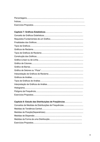 Percentagens......................................................................................................
Índices..................................................................................................................
Exercícios Propostos.............................................................................................
Capítulo 7: Gráficos Estatísticos..................................................................
Conceito de Gráficos Estatísticos......................................................................
Requisitos Fundamentais de um Gráfico...........................................................
Finalidades dos Gráficos...................................................................................
Tipos de Gráficos...............................................................................................
Gráficos de Reclame.........................................................................................
Tipos de Gráficos de Reclame...........................................................................
Construção dos Gráficos...................................................................................
Gráfico Linear ou de Linha.................................................................................
Gráfico de Colunas............................................................................................
Gráfico de Barras...............................................................................................
Gráfico de Setores ou “Pizza”............................................................................
Interpretação de Gráficos de Reclame..............................................................
Gráficos de Análise............................................................................................
Tipos de Gráficos de Análise.............................................................................
Interpretação de Gráficos de Análise.................................................................
Histograma.........................................................................................................
Polígono de Frequência....................................................................................
Exercícios Propostos.........................................................................................
Capítulo 8: Estudo das Distribuições de Freqüências...............................
Conceitos de Medidas de Distribuições de Frequências...................................
Medidas de Tendência Central..........................................................................
Medidas de Posição(Separatrizes)....................................................................
Medidas de Dispersão.....................................................................................
Medidas da Forma de uma Distribuição..........................................................
Exercícios Propostos.......................................................................................
8
 
