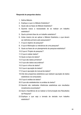 Responda às perguntas abaixo:
1. Defina Método.
2. Explique o que é o Método Estatístico?
3. Quais são as fases do Método Estatístico?
4. Quando nasce a necessidade de se realizar um trabalho
estatístico?
5. Qual a primeira fase de um trabalho estatístico?
6. Antes mesmo de ser aplicar o Método Estatístico, o que devem
ser definidos primeiro pelo pesquisador?
7. O que é objetivo de pesquisa?
8. O que é Motivação ou relevância de uma pesquisa?
9. Quais as fases de um planejamento de pesquisa estatística?
10.O que é ‘Projeto de pesquisa’?
11.O que é coletar dados?
12.Quais os tipos de dados?
13.O que são dados primários?
14.O que são dados secundários?
15.O que é crítica de dados?
16.O que é apuração de dados?
17.O que é apuração de manual de dados?
18.Cite dois programas estatísticos que realizam apuração de dados
estatísticos via computador.
19.O que é análise de dados?
20.O que são estabelecidos na análise de dados?
21.Quando são realizadas inferências estatísticas aos resultados
inicialmente encontrados?
22.Qual a importância de se realizar a Comunicação dos Resultados
da Pesquisa?
23.Explique o que seja a tomada de decisão num trabalho
estatístico?
80
 