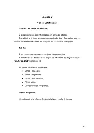 Unidade V
Séries Estatísticas
Conceito de Séries Estatísticas:
É a representação das informações em forma de tabelas.
Seu objetivo é obter um resumo organizado das informações sobre a
variável: fornecer o máximo de informações em um mínimo de espaço.
Tabela:
É um quadro que resume um conjunto de observações.
A construção de tabelas deve seguir as “Normas de Representação
Tabular do IBGE” (ver anexo II).
As Séries Estatísticas podem ser:
• Séries Temporais;
• Séries Geográficas;
• Séries Especificativas;
• Séries Mistas;
• Distribuições de Frequência.
Séries Temporais:
Uma determinada informação é estudada em função do tempo.
82
 