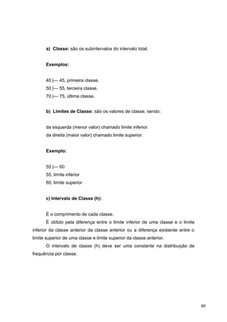 a) Classe: são os subintervalos do intervalo total.
Exemplos:
40 |— 45, primeira classe.
50 |— 55, terceira classe.
70 |— 75, última classe.
b) Limites de Classe: são os valores de classe, sendo:
da esquerda (menor valor) chamado limite inferior.
da direita (maior valor) chamado limite superior.
Exemplo:
55 |— 60
55, limite inferior
60, limite superior
c) Intervalo de Classe (h):
É o comprimento de cada classe.
É obtido pela diferença entre o limite inferior de uma classe e o limite
inferior da classe anterior da classe anterior ou a diferença existente entre o
limite superior de uma classe e limite superior da classe anterior.
O intervalo de classe (h) deve ser uma constante na distribuição de
frequência por classe.
89
 