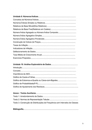 Unidade 9: Números-Índices.........................................................................
Conceitos de Números-Índices.........................................................................
Números-Índices Simples ou Relativos............................................................
Relativos de Base Móvel(Elos Relativos).........................................................
Relativos de Base Fixa(Relativos em Cadeia)..................................................
Número-Índice Agregado ou Número-Índice Composto...................................
Número-Índice Agregativo Simples..................................................................
Número-Índice Agregativo Ponderado..............................................................
Construção de Índices de Preços....................................................................
Taxas de Inflação............................................................................................
Indicadores de Inflação...................................................................................
Deflacionamento de Dados..............................................................................
Taxa Média de Crescimento Anual.................................................................
Exercícios Propostos.......................................................................................
Unidade 10: Análise Exploratória de Dados....................................................
Introdução........................................................................................................
Conceito............................................................................................................
Importância da AED.........................................................................................
Gráfico de Caule-e-Folhas.................................................................................
Gráfico de Extremos-e-Quartis ou Caixa-com-Bigodes....................................
Gráfico de Probabilidade(P-P)............................................................................
Gráfico de Ajustamento dos Resíduos..................................................................
Anexo : Textos Auxiliares.................................................................................
Texto 1: Arredondamento de Dados.....................................................................
Texto 2: Normas de Representação Tabular........................................................
Texto 3: Construção de Distribuições de Frequência com Intervalos de Classes
Bibliografia...........................................................................................................
9
 