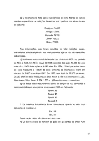 c) O levantamento feito pelos nutricionistas de uma fábrica de sabão
revelou a quantidade de refeições fornecidas aos operários nos vários turnos
de trabalho:
Desjejuns: 74052;
Almoço: 72249;
Merenda: 72178;
Jantar: 72523;
Ceias: 72999.
Nas informações, não foram incluídas no total refeições extras,
mamadeiras e dietas especiais. Nas refeições ceias e jantar não são oferecidas
sobremesas.
d) Movimento ambulatorial do hospital das clínicas da UERJ no período
de 1973 a 1975. Em 1973, houve 36.0001 pacientes dos quais 17.885 do sexo
masculino; 5.470 internações e 4.698 altas. Em 1974, 20.001 pacientes foram
do sexo masculino e 18.920 do sexo feminino; as internações foram em
número de 6.667 e as altas 4.667. Em 1975, num total de 39.370 pacientes,
20.263 eram do sexo masculino; as altas foram 5.483 e as internações 7.063.
Quanto aos óbitos foram: 2.264, 1.733 e 1958 nos três anos consecutivos.
e) Os dados abaixo resultaram da coleta de sangue de 100 servidores a
serem admitidos em uma grande empresa em 2000 em Petrópolis.
Tipo O, 15
Tipo A, 45
Tipo B, 35
Tipo AB, 5
f) Os mesmos funcionários foram consultados quanto ao seu fator
sanguíneo e resultou-se:
Rh+
, 55
Rh-
, 40
Observação: cinco, não souberam responder.
4) Os dados abaixo se referem ao peso dos pacientes ao entrar num
97
 