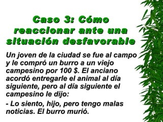Caso 3: Cómo reaccionar ante una situación desfavorable   Un joven de la ciudad se fue al campo y le compró un burro a un viejo campesino por 100 $. El anciano acordó entregarle el animal al día siguiente, pero al día siguiente el campesino le dijo: - Lo siento, hijo, pero tengo malas noticias. El burro murió. 