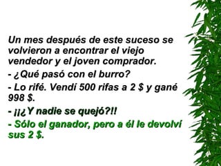 Un mes después de este suceso se volvieron a encontrar el viejo vendedor y el joven comprador. - ¿Qué pasó con el burro? - Lo rifé. Vendí 500 rifas a 2 $ y gané 998 $. - ¡¡¿Y nadie se quejó?!! - Sólo el ganador, pero a él le devolví sus 2 $. 