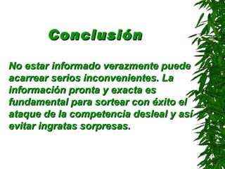 Conclusión   No estar informado verazmente puede acarrear serios inconvenientes. La información pronta y exacta es fundamental para sortear con éxito el ataque de la competencia desleal y así evitar ingratas sorpresas.   