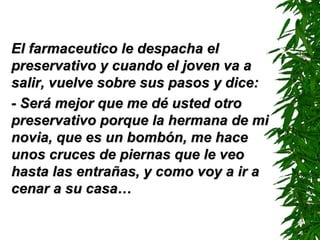 El farmaceutico le despacha el preservativo y cuando el joven va a salir, vuelve sobre sus pasos y dice: - Será mejor que me dé usted otro preservativo porque la hermana de mi novia, que es un bombón, me hace unos cruces de piernas que le veo hasta las entrañas, y como voy a ir a cenar a su casa… 