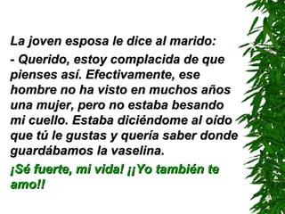 La joven esposa le dice al marido: - Querido, estoy complacida de que pienses así. Efectivamente, ese hombre no ha visto en muchos años una mujer, pero no estaba besando mi cuello. Estaba diciéndome al oído que tú le gustas y quería saber donde guardábamos la vaselina. ¡Sé fuerte, mi vida! ¡¡Yo también te amo!! 