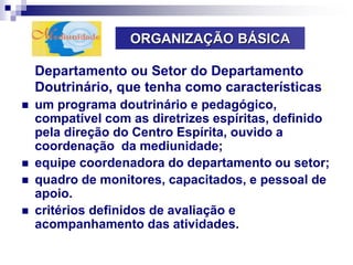 ORGANIZAÇÃO BÁSICA
Departamento ou Setor do Departamento
Doutrinário, que tenha como características:
 um programa doutrinário e pedagógico,
compatível com as diretrizes espíritas, definido
pela direção do Centro Espírita, ouvido a
coordenação da mediunidade;
 equipe coordenadora do departamento ou setor;
 quadro de monitores, capacitados, e pessoal de
apoio.
 critérios definidos de avaliação e
acompanhamento das atividades.
 