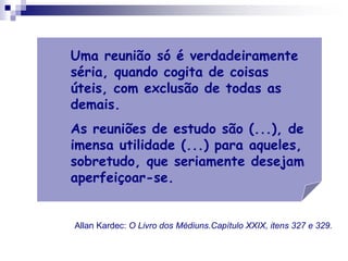Uma reunião só é verdadeiramente
séria, quando cogita de coisas
úteis, com exclusão de todas as
demais.
As reuniões de estudo são (...), de
imensa utilidade (...) para aqueles,
sobretudo, que seriamente desejam
aperfeiçoar-se.
Allan Kardec: O Livro dos Médiuns.Capítulo XXIX, itens 327 e 329.
 