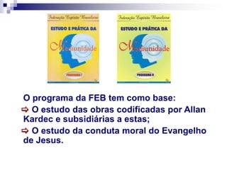 O programa da FEB tem como base:
 O estudo das obras codificadas por Allan
Kardec e subsidiárias a estas;
 O estudo da conduta moral do Evangelho
de Jesus.
 