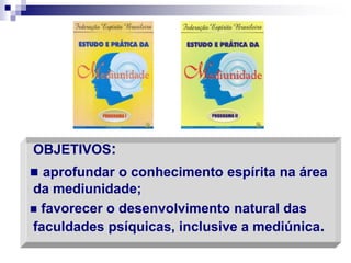 OBJETIVOS:
 aprofundar o conhecimento espírita na área
da mediunidade;
 favorecer o desenvolvimento natural das
faculdades psíquicas, inclusive a mediúnica.
 