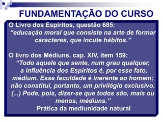 O Livro dos Espíritos, questão 685:
“educação moral que consiste na arte de formar
caracteres, que incute hábitos.”
O livro dos Médiuns, cap. XIV, item 159:
“Todo aquele que sente, num grau qualquer,
a influência dos Espíritos é, por esse fato,
médium. Essa faculdade é inerente ao homem;
não constitui, portanto, um privilégio exclusivo.
(...) Pode, pois, dizer-se que todos são, mais ou
menos, médiuns.”
Prática da mediunidade natural
FUNDAMENTAÇÃO DO CURSO
 