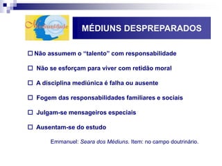 MÉDIUNS DESPREPARADOS
 Não assumem o “talento” com responsabilidade
 Não se esforçam para viver com retidão moral
 A disciplina mediúnica é falha ou ausente
 Fogem das responsabilidades familiares e sociais
 Julgam-se mensageiros especiais
 Ausentam-se do estudo
Emmanuel: Seara dos Médiuns. Item: no campo doutrinário.
 