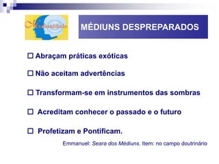 MÉDIUNS DESPREPARADOS
 Abraçam práticas exóticas
 Não aceitam advertências
 Transformam-se em instrumentos das sombras
 Acreditam conhecer o passado e o futuro
 Profetizam e Pontificam.
Emmanuel: Seara dos Médiuns. Item: no campo doutrinário
 
