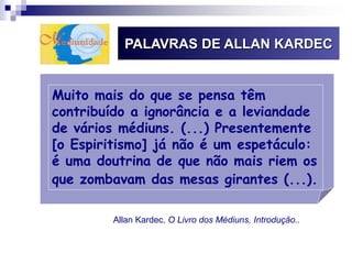 PALAVRAS DE ALLAN KARDEC
Muito mais do que se pensa têm
contribuído a ignorância e a leviandade
de vários médiuns. (...) Presentemente
[o Espiritismo] já não é um espetáculo:
é uma doutrina de que não mais riem os
que zombavam das mesas girantes (...).
Allan Kardec. O Livro dos Médiuns, Introdução..
 