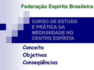 CURSO DE ESTUDO
E PRÁTICA DA
MEDIUNIDADE NO
CENTRO ESPÍRITA
Conceito
Objetivos
Conseqüências
Federação Espírita Brasileira
 