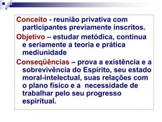 Conceito - reunião privativa com
participantes previamente inscritos.
Objetivo – estudar metódica, contínua
e seriamente a teoria e prática
mediunidade
Conseqüências – prova a existência e a
sobrevivência do Espírito, seu estado
moral-intelectual, suas relações com
o plano físico e a necessidade de
trabalhar pelo seu progresso
espiritual.
 