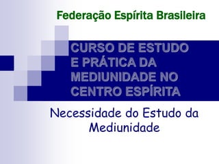 CURSO DE ESTUDO
E PRÁTICA DA
MEDIUNIDADE NO
CENTRO ESPÍRITA
Necessidade do Estudo da
Mediunidade
Federação Espírita Brasileira
 