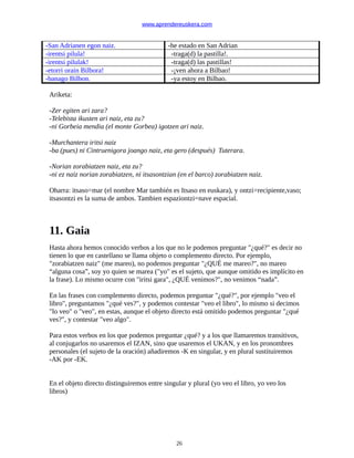www.aprendereuskera.com
-San Adrianen egon naiz. -he estado en San Adrian
-irentsi pilula! -traga(d) la pastilla!.
-irentsi pilulak! -traga(d) las pastillas!
-etorri orain Bilbora! -¡ven ahora a Bilbao!
-banago Bilbon. -ya estoy en Bilbao.
Ariketa:
-Zer egiten ari zara?
-Telebista ikusten ari naiz, eta zu?
-ni Gorbeia mendia (el monte Gorbea) igotzen ari naiz.
-Murchantera iritsi naiz
-ba (pues) ni Cintruenigora joango naiz, eta gero (después) Tuterara.
-Norian zorabiatzen naiz, eta zu?
-ni ez naiz norian zorabiatzen, ni itsasontzian (en el barco) zorabiatzen naiz.
Oharra: itsaso=mar (el nombre Mar también es Itsaso en euskara), y ontzi=recipiente,vaso;
itsasontzi es la suma de ambos. Tambien espaziontzi=nave espacial.
11. Gaia
Hasta ahora hemos conocido verbos a los que no le podemos preguntar "¿qué?" es decir no
tienen lo que en castellano se llama objeto o complemento directo. Por ejemplo,
"zorabiatzen naiz" (me mareo), no podemos preguntar "¿QUÉ me mareo?", no mareo
“alguna cosa”, soy yo quien se marea ("yo" es el sujeto, que aunque omitido es implícito en
la frase). Lo mismo ocurre con "iritsi gara", ¿QUÉ venimos?", no venimos “nada”.
En las frases con complemento directo, podemos preguntar "¿qué?", por ejemplo "veo el
libro", preguntamos "¿qué ves?", y podemos contestar "veo el libro", lo mismo si decimos
"lo veo" o "veo", en estas, aunque el objeto directo está omitido podemos preguntar "¿qué
ves?", y contestar "veo algo".
Para estos verbos en los que podemos preguntar ¿qué? y a los que llamaremos transitivos,
al conjugarlos no usaremos el IZAN, sino que usaremos el UKAN, y en los pronombres
personales (el sujeto de la oración) añadiremos -K en singular, y en plural sustituiremos
-AK por -EK.
En el objeto directo distinguiremos entre singular y plural (yo veo el libro, yo veo los
libros)
26
 