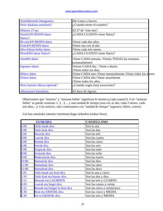 www.aprendereuskera.com
-Astelehenetik Ostegunera -De Lunes a Jueves
-Noiz daukazu azterketa? -¿Cuando tienes el examen?
-Hilaren 27-an. -El 27 de "este mes".
-NoizEAN BEHIN dator
Natxo?
-¿CADA CUANTO viene Natxo?
-Bi urteAN BEHIN dator. -Viene cada dos años.
-UrteAN BEHIN dator. -Viene una vez al año
-Hiru hilean behin dator. -Viene cada trés meses
-NoizERO dator Natxo? -¿CADA CUANTO viene Natxo?
-AsteRO dator. -Viene CADA semana. /Vienes TODAS las semanas.
(semanalmente)
-Egunero dator. -Veiene CADA día. / Viene a diario.
/Viene todos los días.
-Hilero dator. -Viene CADA mes./Viene mensualmente./Viene todos los meses.
-Urtero dator. -Viene CADA año./Viene anualmente
./Viene todos los años.
-Noiz hartzen dituzu oporrak? -¿Cuando coges (las) vacaciones?
-Abustuaren hamabian. -El doce de Agosto
Observamos que "noizero" y "noizean behin" significan lo mismo (¿cada cuanto?). Con "noizean
behin" se puede contestar 1, 2 , 3,... y una unidad de tiempo (una vez al año, cada 2 meses, cada
tres días,...). Con noizero, solo contestamos con "unidad de tiempo" (egunero, hilero, urtero)
Gai hau amaituko (amaitu=terminar) dugu orduekin (ordua=hora).
EUSKARA CASTELLANO
1:00 Ordu batak dira Son la una
2:00 Ordu biak dira Son las dos
3:00 Hirurak dira Son las trés
4:00 Laurak dira Son las cuatro
5:00 Bostak dira Son las cinco
6:00 Seirak dira Son las seis
7:00 Zazpirak dira Son las siete
8:00 Zortziak dira Son las ocho
9:00 Bederatziak dira Son las nueve
10:00 Hamarrak dira Son las diez
11:00 Hamaikak dira Son las once
12:00 Hamabiak dira Son las doce
1:05 Ordu batak eta bost dira Son la una y cinco
2:10 Ordu biak eta hamar dira Son las dos y diez
3:15 Hirurak eta LAURDEN Son las trés y CUARTO
4:20 Laurak eta hogei dira Son las cutaro y veinte
5:25 Bostak eta hoegei ta bost dira Son las cinco y veinticinco
5:30 Bost eta ERDIAK dira Son las cinco y MEDIA
6:30 Sei ta ERDIAK dira Son las seis y MEDIA
39
 