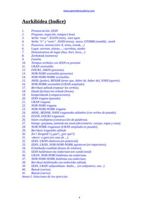 www.aprendereuskera.com
Aurkibidea (Indice)
1. Pronunciación, IZAN
2. Pregunta, negación, nongoa (-koa)
3. Verbo "estar". EGON (non), -tzen egon
4. Verbo "ir" y "venir". JOAN (nora), -tzera; ETORRI (nondik), -tzetik
5. Posesivos. norena (nire X, nirea, nireak,...)
6. Lugar. aurrean, atzean,...; aurrekoa, atzeko
7. Demostrativos de lugar (hau, hori, hura,...)
8. Zenbakiak (números)
9. Familia
10. Tiempos verbales con IZAN en presente
11. UKAN orainaldia
12. EDUKI, JAKIN (presente)
13. NOR-NORI orainaldia (presente)
14. NOR-NORI-NORK orainaldia.
15. AHAL (poder), BEHAR (tener que, deber de, haber de), NAHI (querer).
16. NOR-NORK orainaldia (UKAN ampliado).
17. Berrikusi aditzak (repasar los verbos).
18. Datak (fechas) eta orduak (horas).
19. konparaketak (comparaciones).
20. IZAN iragana (pasado)
21. UKAN iragana.
22. NOR-NORI iragana.
23. NOR-NORI-NORK iragana.
24. AHAL, BEHAR, NAHI iraganeako aditzekin (con verbos de pasado).
25. EGON, EDUKI iraganean.
26. hitzen eraikipena (construcción de palabras).
27. hiztegi: gorputza, jantziak eta etxea (diccionario: cuerpo, ropas y casa).
28. NOR-NORK iraganean (UKAN ampliado en pasado).
29. Berrikusi iraganeko aditzak.
30. Zer? Zergatik? (¿qué?, ¿por qué?).
31. -zkero/ -z gero (en caso de ...).
32. IZAN, UKAN ahaleran (en potencial).
33. IZAN, UKAN, NOR-NORI-NORK aginteran (en imperativo).
34. Erlatibozko esaldiak (frases de relativo).
35. IZAN baldintzan eta ondorioan (en condicional)
36. UKAN, NOR-NORI baldintza eta ondorioan.
37. NOR-NORI-NORK baldintza eta ondorioan.
38. Berrikusi baldintzako eta ondorioko aditzak.
39. IZAN, UKAN subjuntiboan: dadin,... (en subjuntivo; sea...).
40. Batzuk (varios).
41. Batzuk (varios).
Anexo I: Soluciones de los ejercicios
4
 