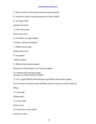 www.aprendereuskera.com
3. -Bai, gu Iruñean, Gaztelu Plazan paseatzen (pasear) gaude
Sí, nosotros en Iruñea, estamos paseando en la Plaza Castillo
4. -non dago China?
¿Donde está China?
5. -China Asian dago.
China está en Asia.
6. -eta Roldan, non dago Roldan?
Y Roldan, ¿Dónde está Roldan?
7. -Roldan Laosen dago.
Roldan está en Laos
8. -non gaude?
¿Dónde estamos?
9. -Bilboko Kafe Antzokian gaude.
Estamos en el Kafe Antzoki (Cafe Teatro) de Bilbao
10. -Bilboko Kafe Antzokian gaude?
¿Estamos en el Kafe Antzoki de Bilbao?
11. -Ez, ez gaude Bilboko Kafe Antzokian, gu Bilboko Azkena pub-en gaude.
No, no estamos en el Kafe antzoki de Bilbao, nosotros estamos en el pub Azkena de
Bilbao
12. -non zaude
¿Dónde estás?
13. -etxean nago.
Estoy en casa
14. -kalean (en la calle) zaude?
¿Estás en la calles?
78
 