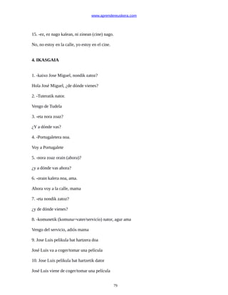 www.aprendereuskera.com
15. -ez, ez nago kalean, ni zinean (cine) nago.
No, no estoy en la calle, yo estoy en el cine.
4. IKASGAIA
1. -kaixo Jose Miguel, nondik zatoz?
Hola José Miguel, ¿de dónde vienes?
2. -Tuteratik nator.
Vengo de Tudela
3. -eta nora zoaz?
¿Y a dónde vas?
4. -Portugaletera noa.
Voy a Portugalete
5. -nora zoaz orain (ahora)?
¿y a dónde vas ahora?
6. -orain kalera noa, ama.
Ahora voy a la calle, mama
7. -eta nondik zatoz?
¿y de dónde vienes?
8. -komunetik (komuna=vater/servicio) nator, agur ama
Vengo del servicio, adiós mama
9. Jose Luis pelikula bat hartzera doa
José Luis va a coger/tomar una película
10. Jose Luis pelikula bat hartzetik dator
José Luis viene de coger/tomar una película
79
 