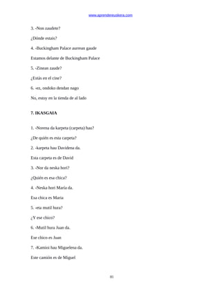 www.aprendereuskera.com
3. -Non zaudete?
¿Dónde estais?
4. -Buckingham Palace aurrean gaude
Estamos delante de Buckingham Palace
5. -Zinean zaude?
¿Estás en el cine?
6. -ez, ondoko dendan nago
No, estoy en la tienda de al lado
7. IKASGAIA
1. -Norena da karpeta (carpeta) hau?
¿De quién es esta carpeta?
2. -karpeta hau Davidena da.
Esta carpeta es de David
3. -Nor da neska hori?
¿Quién es esa chica?
4. -Neska hori María da.
Esa chica es Maria
5. -eta mutil hura?
¿Y ese chico?
6. -Mutil hura Juan da.
Ese chico es Juan
7. -Kamioi hau Miguelena da.
Este camión es de Miguel
81
 
