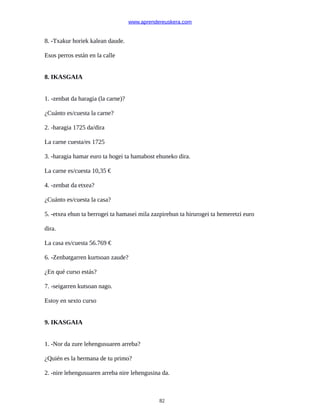 www.aprendereuskera.com
8. -Txakur horiek kalean daude.
Esos perros están en la calle
8. IKASGAIA
1. -zenbat da haragia (la carne)?
¿Cuánto es/cuesta la carne?
2. -haragia 1725 da/dira
La carne cuesta/es 1725
3. -haragia hamar euro ta hogei ta hamabost ehuneko dira.
La carne es/cuesta 10,35 €
4. -zenbat da etxea?
¿Cuánto es/cuesta la casa?
5. -etxea ehun ta berrogei ta hamasei mila zazpirehun ta hirurogei ta hemeretzi euro
dira.
La casa es/cuesta 56.769 €
6. -Zenbatgarren kurtsoan zaude?
¿En qué curso estás?
7. -seigarren kutsoan nago.
Estoy en sexto curso
9. IKASGAIA
1. -Nor da zure lehengusuaren arreba?
¿Quién es la hermana de tu primo?
2. -nire lehengusuaren arreba nire lehengusina da.
82
 