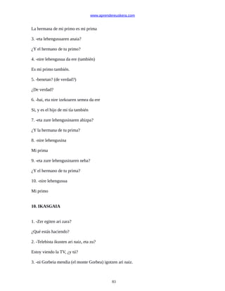 www.aprendereuskera.com
La hermana de mi primo es mi prima
3. -eta lehengusuaren anaia?
¿Y el hermano de tu primo?
4. -nire lehengusua da ere (también)
Es mi primo también.
5. -benetan? (de verdad?)
¿De verdad?
6. -bai, eta nire izekoaren semea da ere
Si, y es el hijo de mi tía también
7. -eta zure lehengusinaren ahizpa?
¿Y la hermana de tu prima?
8. -nire lehengusina
Mi prima
9. -eta zure lehengusinaren neba?
¿Y el hermano de tu prima?
10. -nire lehengusua
Mi primo
10. IKASGAIA
1. -Zer egiten ari zara?
¿Qué estás haciendo?
2. -Telebista ikusten ari naiz, eta zu?
Estoy viendo la TV, ¿y tú?
3. -ni Gorbeia mendia (el monte Gorbea) igotzen ari naiz.
83
 