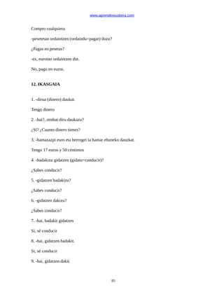 www.aprendereuskera.com
Compro cualquiera
-pesetetan ordaintzen (ordaindu=pagar) duzu?
¿Pagas en pesetas?
-ez, eurotan ordaintzen dut.
No, pago en euros.
12. IKASGAIA
1. -dirua (dinero) daukat.
Tengo dinero
2. -bai?, zenbat diru daukazu?
¿Sí? ¿Cuanto dinero tienes?
3. -hamazazpi euro eta berrogei ta hamar ehuneko dauzkat.
Tengo 17 euros y 50 céntimos
4. -badakizu gidatzen (gidatu=conducir)?
¿Sabes conducir?
5. -gidatzen badakizu?
¿Sabes conducir?
6. -gidatzen dakizu?
¿Sabes conducir?
7. -bai, badakit gidatzen
Si, sé conducir
8. -bai, gidatzen badakit.
Si, sé conducir
9. -bai, gidatzen dakit
85
 