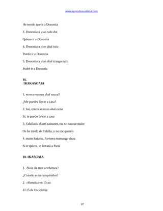 www.aprendereuskera.com
He tenido que ir a Donostia
3. Donostiara joan nahi dut
Quiero ir a Donostia
4. Donostiara joan ahal naiz
Puedo ir a Donostia
5. Donostiara joan ahal izango naiz
Podré ir a Donostia
16.
IRAKASGAIA
1. etxera eraman ahal nauzu?
¿Me puedes llevar a casa?
2. bai, etxera eraman ahal zaitut
Sí, te puedo llevar a casa
3. Tafallatik ekarri zaituztet, eta ez nauzue maite
Os he traido de Tafalla, y no me quereis
4. maite bazaitu, Parisera eramango duzu
Si te quiere, te llevará a Paris
18. IKASGAIA
1. -Noiz da zure urtebetzea?
¿Cuándo es tu cumpleaños?
2. -Abenduaren 15-an
El 15 de Diciembre
87
 
