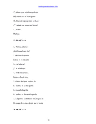 www.aprendereuskera.com
15.-Gaur egon naiz Portugaleten.
Hoy he estado en Portugalete
16.-Eta noiz egongo zara Sestaon?
¿Y cuándo vas a estar en Sestao?
17.-Bihar.
Mañana
19. IKASGAIA
1. -Nor da Altuena?
¿Quién es el más alto?
2. -Ruben altuena da.
Ruben es el más alto
3. -eta bajuena?
¿Y el más bajo?
4. -Fede bajuena da.
Fede es el más bajo
5. -Balea (ballena) lodiena da
La ballena es la más gorda
6. -balea lodiegi da.
La ballena es demasiado gorda
7. -Gepardoa koala baino azkarragoa da
El guepardo es más rápido que el koala
20. IKASGAIA
89
 