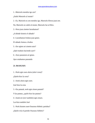 www.aprendereuskera.com
1. -Martxelo mendira igo zen?
¿Subió Martzelo al monte?
2. -Ez, Martxelo ez zen mendira igo, Martxelo Ebrora joan zen.
No, Martxelo no subió al monte, Martxelo fue al Ebro.
3. -Nora joan zineten larunbatean?
¿A dónde fuisteis el sábado?
4. -Larunbatean Iruñara joan ginen.
El sábado fuimos a Iruñea
5. -Zer egiten ari zineten atzo?
¿Qué estabais haciendo ayer?
6. -Atzo paseatzen ari ginen.
Ayer estabamos paseando
21. IKASGAIA
1. -Nork egin zuen afaria (afari=cena)?
¿Quién hizo la cena?
2. -Josek afaria egin zuen.
José hizo la cena
3. -Eta patatak, nork egin zituen patatak?
Y las patatas, ¿quién hizo las patatas?
4. -Josek ere (ere=también) egin zituen.
Las hizo también José
5. -Nork ikusten zuen Osasuna-Athletic partidua?
¿Quién veía el partido Osasuna-Athletic?
90
 