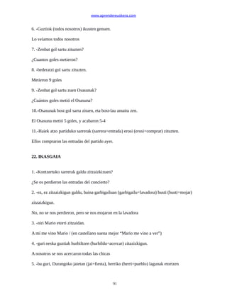 www.aprendereuskera.com
6. -Guztiok (todos nosotros) ikusten genuen.
Lo veíamos todos nosotros
7. -Zenbat gol sartu zituzten?
¿Cuantos goles metieron?
8. -bederatzi gol sartu zituzten.
Metieron 9 goles
9. -Zenbat gol sartu zuen Osasunak?
¿Cuántos goles metió el Osasuna?
10.-Osasunak bost gol sartu zituen, eta bost-lau amaitu zen.
El Osasuna metió 5 goles, y acabaron 5-4
11.-Haiek atzo partiduko sarrerak (sarrera=entrada) erosi (erosi=comprar) zituzten.
Ellos compraron las entradas del partido ayer.
22. IKASGAIA
1. -Kontzertuko sarrerak galdu zitzaizkizuen?
¿Se os perdieron las entradas del concierto?
2. -ez, ez zitzaizkigun galdu, baina garbigailuan (garbigailu=lavadora) busti (busti=mojar)
zitzaizkigun.
No, no se nos perdieron, pero se nos mojaron en la lavadora
3. -niri Mario etorri zitzaidan.
A mí me vino Mario / (en castellano suena mejor “Mario me vino a ver”)
4. -guri neska guztiak hurbiltzen (hurbildu=acercar) zitazizkigun.
A nosotros se nos acercaron todas las chicas
5. -ba guri, Durangoko jaietan (jai=fiesta), herriko (herri=pueblo) lagunak etortzen
91
 
