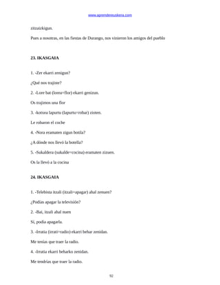 www.aprendereuskera.com
zitzaizkigun.
Pues a nosotras, en las fiestas de Durango, nos vinieron los amigos del pueblo
23. IKASGAIA
1. -Zer ekarri zenigun?
¿Qué nos trajiste?
2. -Lore bat (lorea=flor) ekarri genizun.
Os trajimos una flor
3. -kotxea lapurtu (lapurtu=robar) zioten.
Le robaron el coche
4. -Nora eramaten zigun botila?
¿A dónde nos llevó la botella?
5. -Sukaldera (sukalde=cocina) eramaten zizuen.
Os la llevó a la cocina
24. IKASGAIA
1. -Telebista itzali (itzali=apagar) ahal zenuen?
¿Podías apagar la televisión?
2. -Bai, itzali ahal nuen
Sí, podía apagarla.
3. -Irratia (irrati=radio) ekarri behar zenidan.
Me tenías que traer la radio.
4. -Irratia ekarri beharko zenidan.
Me tendrías que traer la radio.
92
 