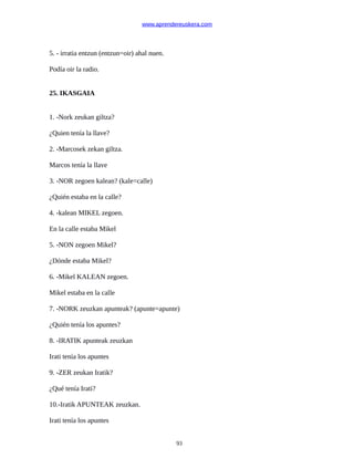 www.aprendereuskera.com
5. - irratia entzun (entzun=oir) ahal nuen.
Podía oir la radio.
25. IKASGAIA
1. -Nork zeukan giltza?
¿Quien tenía la llave?
2. -Marcosek zekan giltza.
Marcos tenía la llave
3. -NOR zegoen kalean? (kale=calle)
¿Quién estaba en la calle?
4. -kalean MIKEL zegoen.
En la calle estaba Mikel
5. -NON zegoen Mikel?
¿Dónde estaba Mikel?
6. -Mikel KALEAN zegoen.
Mikel estaba en la calle
7. -NORK zeuzkan apunteak? (apunte=apunte)
¿Quién tenía los apuntes?
8. -IRATIK apunteak zeuzkan
Irati tenía los apuntes
9. -ZER zeukan Iratik?
¿Qué tenía Irati?
10.-Iratik APUNTEAK zeuzkan.
Irati tenía los apuntes
93
 