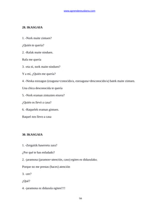 www.aprendereuskera.com
28. IKASGAIA
1. -Nork maite zintuen?
¿Quién te quería?
2. -Rafak maite ninduen.
Rafa me quería
3. -eta ni, nork maite ninduen?
Y a mí, ¿Quién me quería?
4. -Neska ezezagun (ezaguna=conocido/a, ezezaguna=desconocido/a) batek maite zintuen.
Una chica desconocida te quería
5. -Nork eraman zintuzten etxera?
¿Quién os llevó a casa?
6. -Raquelek eraman gintuen.
Raquel nos llevo a casa
30. IKASGAIA
1. -Zergaitik haserretu zara?
¿Por qué te has enfadado?
2. -jaramona (jaramon=atención, caso) egiten ez didazulako.
Porque no me prestas (haces) atención
3. -zer?
¿Qué?
4. -jaramona ez didazula egiten!!!!
94
 