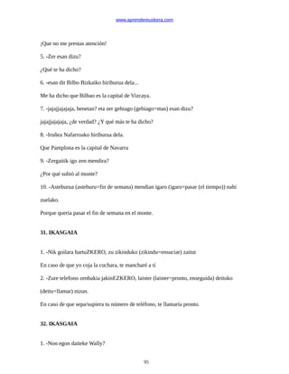 www.aprendereuskera.com
¡Que no me prestas atención!
5. -Zer esan dizu?
¿Qué te ha dicho?
6. -esan dit Bilbo Bizkaiko hiriburua dela...
Me ha dicho que Bilbao es la capital de Vizcaya.
7. -jajajjajajaja, benetan? eta zer gehiago (gehiago=mas) esan dizu?
jajajjajajaja, ¿de verdad? ¿Y qué más te ha dicho?
8. -Iruñea Nafarroako hiriburua dela.
Que Pamplona es la capital de Navarra
9. -Zergaitik igo zen mendira?
¿Por qué subió al monte?
10. -Asteburua (asteburu=fin de semana) mendian igaro (igaro=pasar (el tiempo)) nahi
zuelako.
Porque quería pasar el fin de semana en el monte.
31. IKASGAIA
1. -Nik goilara hartuZKERO, zu zikinduko (zikindu=ensuciar) zaitut
En caso de que yo coja la cuchara, te mancharé a tí
2. -Zure telefono zenbakia jakinEZKERO, laister (laister=pronto, enseguida) deituko
(deitu=llamar) nizun.
En caso de que sepa/supiera tu número de teléfono, te llamaría pronto.
32. IKASGAIA
1. -Non egon daiteke Wally?
95
 