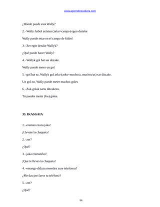 www.aprendereuskera.com
¿Dónde puede esta Wally?
2. -Wally futbol zelaian (zelai=campo) egon daiteke
Wally puede estar en el campo de fútbol
3. -Zer egin dezake Wallyk?
¿Qué puede hacer Wally?
4. -Wallyk gol bat sar dezake.
Wally puede meter un gol
5. -gol bat ez, Wallyk gol asko (asko=mucho/a, muchos/as) sar ditzake.
Un gol no, Wally puede meter muchos goles
6. -Zuk golak sartu ditzakezu.
Tú puedes meter (los) goles.
33. IKASGAIA
1. -eraman ezazu jaka!
¡Llevate la chaqueta!
2. -zer?
¿Qué?
3. -jaka eramateko!
¡Que te lleves la chaqueta!
4. -emango didazu mesedez zure telefonoa?
¿Me das por favor tu teléfono?
5. -zer?
¿Qué?
96
 