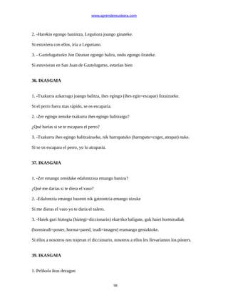 www.aprendereuskera.com
2. -Harekin egongo banintza, Legutiora joango ginateke.
Si estuviera con ellos, iría a Legutiano.
3. - Gaztelugatxeko Jon Deunan egongo balira, ondo egongo lirateke.
Si estuvieran en San Juan de Gaztelugatxe, estarían bien
36. IKASGAIA
1. -Txakurra azkarrago joango balitza, ihes egingo (ihes egin=escapar) litzaizueke.
Si el perro fuera mas rápido, se os escaparía.
2. -Zer egingo zenuke txakurra ihes egingo balitzaigu?
¿Qué harías si se te escapara el perro?
3. -Txakurra ihes egingo balitzaizueke, nik harrapatuko (harrapatu=coger, atrapar) nuke.
Si se os escapara el perro, yo lo atraparía.
37. IKASGAIA
1. -Zer emango zenidake edalontzioa emango banizu?
¿Qué me darías si te diera el vaso?
2. -Edalontzia emango bazenit nik gatzontzia emango nizuke
Si me dieras el vaso yo te daría el salero.
3. -Haiek guri hiztegia (hiztegi=diccionario) ekarriko baligute, guk haiei hormirudiak
(hormirudi=poster, horma=pared, irudi=imagen) eramango genizkioke.
Si ellos a nosotros nos trajeran el diccionario, nosotros a ellos les llevaríamos los pósters.
39. IKASGAIA
1. Pelikula ikus dezagun
98
 