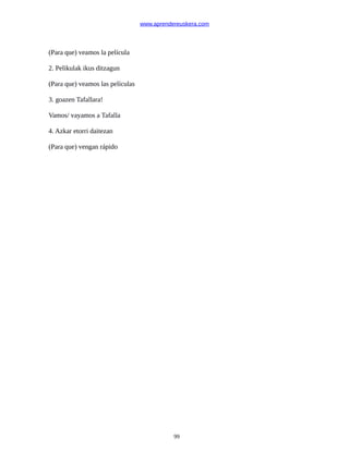 www.aprendereuskera.com
(Para que) veamos la película
2. Pelikulak ikus ditzagun
(Para que) veamos las películas
3. goazen Tafallara!
Vamos/ vayamos a Tafalla
4. Azkar etorri daitezan
(Para que) vengan rápido
99
 