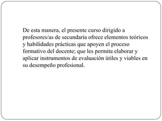 	De esta manera, el presente curso dirigido a profesores/as de secundaria ofrece elementos teóricos y habilidades prácticas que apoyen el proceso formativo del docente; que les permita elaborar y aplicar instrumentos de evaluación útiles y viables en su desempeño profesional.