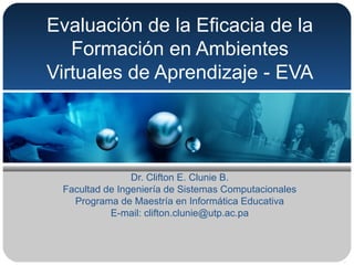 Evaluación de la Eficacia de la
Formación en Ambientes
Virtuales de Aprendizaje - EVA
Dr. Clifton E. Clunie B.
Facultad de Ingeniería de Sistemas Computacionales
Programa de Maestría en Informática Educativa
E-mail: clifton.clunie@utp.ac.pa
 