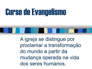 Curso de Evangelismo
A igreja se distingue por
proclamar a transformação
do mundo a partir da
mudança operada na vida
dos seres humanos.
 