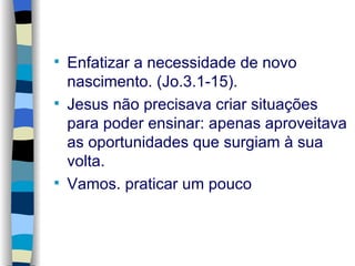 Enfatizar a necessidade de novo nascimento. (Jo.3.1-15). Jesus não precisava criar situações para poder ensinar: apenas aproveitava as oportunidades que surgiam à sua volta. Vamos. praticar um pouco 